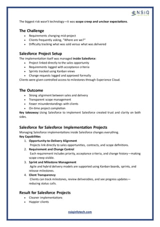 nsiqinfotech.com
The biggest risk wasn’t technology—it was scope creep and unclear expectations.
The Challenge
• Requirements changing mid-project
• Clients frequently asking, “Where are we?”
• Difficulty tracking what was sold versus what was delivered
Salesforce Project Setup
The implementation itself was managed inside Salesforce:
• Project linked directly to the sales opportunity
• Requirements logged with acceptance criteria
• Sprints tracked using Kanban views
• Change requests logged and approved formally
Clients were given controlled access to milestones through Experience Cloud.
The Outcome
• Strong alignment between sales and delivery
• Transparent scope management
• Fewer misunderstandings with clients
• On-time project completion
Key takeaway: Using Salesforce to implement Salesforce created trust and clarity on both
sides.
Salesforce for Salesforce Implementation Projects
Managing Salesforce implementations inside Salesforce changes everything.
Key Capabilities
1. Opportunity-to-Delivery Alignment
Projects link directly to sales opportunities, contracts, and scope definitions.
2. Requirement and Change Control
Each requirement includes priority, acceptance criteria, and change history—making
scope creep visible.
3. Sprint and Milestone Management
Agile and hybrid delivery models are supported using Kanban boards, sprints, and
release milestones.
4. Client Transparency
Clients can track milestones, review deliverables, and see progress updates—
reducing status calls.
Result for Salesforce Projects
• Cleaner implementations
• Happier clients
 