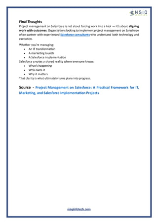nsiqinfotech.com
Final Thoughts
Project management on Salesforce is not about forcing work into a tool — it’s about aligning
work with outcomes. Organizations looking to implement project management on Salesforce
often partner with experienced Salesforce consultants who understand both technology and
execution.
Whether you’re managing:
• An IT transformation
• A marketing launch
• A Salesforce implementation
Salesforce creates a shared reality where everyone knows:
• What’s happening
• Who owns it
• Why it matters
That clarity is what ultimately turns plans into progress.
Source - Project Management on Salesforce: A Practical Framework for IT,
Marketing, and Salesforce Implementation Projects
 