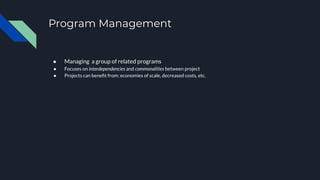 Program Management
● Managing a group of related programs
● Focuses on interdependencies and commonalities between project
● Projects can beneﬁt from: economies of scale, decreased costs, etc.
 