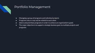 Portfolio Management
● Managing a group of programs and individual projects
● Programs may or may not be related to each other
● Selects and prioritizes programs in order to achieve an organization's goals
● The major objective is to support a strategic business goal via multiple projects and
programs
 