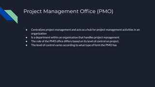 Project Management Ofﬁce (PMO)
● Centralizes project management and acts as a hub for project management activities in an
organization
● Is a department within an organisation that handles project management
● The role of the PMO ofﬁce differs based on its level of control on project.
● The level of control varies according to what type of form the PMO has
 