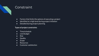 Constraint
● Factors that limits the options of executing a project
● Identiﬁed at a high level during project initiation
● Detailed during project planning
Types of project constraints
● Time/schedule
● cost/budget
● Risk
● Quality
● Scope
● Resources
● Customer satisfaction
 