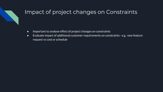 Impact of project changes on Constraints
● Important to analyse effect of project changes on constraints
● Evaluate impact of additional customer requirements on constraints - e.g. new feature
request vs cost or schedule
 