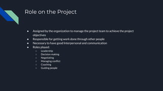 Role on the Project
● Assigned by the organization to manage the project team to achieve the project
objectives
● Responsible for getting work done through other people
● Necessary to have good Interpersonal and communication
● Roles played:
○ Leadership
○ Decision-making
○ Negotiating
○ Managing conﬂict
○ Coaching
○ Guiding people
 