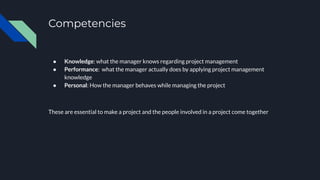 Competencies
● Knowledge: what the manager knows regarding project management
● Performance: what the manager actually does by applying project management
knowledge
● Personal: How the manager behaves while managing the project
These are essential to make a project and the people involved in a project come together
 