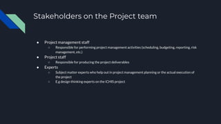 Stakeholders on the Project team
● Project management staff
○ Responsible for performing project management activities (scheduling, budgeting, reporting, risk
management, etc.)
● Project staff
○ Responsible for producing the project deliverables
● Experts
○ Subject matter experts who help out in project management planning or the actual execution of
the project
○ E.g design thinking experts on the iCHIS project
 