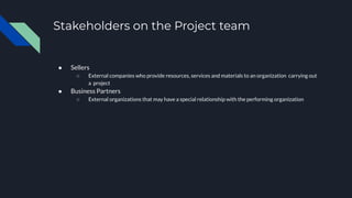 Stakeholders on the Project team
● Sellers
○ External companies who provide resources, services and materials to an organization carrying out
a project
● Business Partners
○ External organizations that may have a special relationship with the performing organization
 