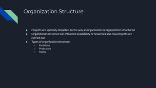 Organization Structure
● Projects are specially impacted by the way an organization is organized or structured
● Organization structure can inﬂuence availability of resources and how projects are
carried out
● Types of organization structure
○ Functional
○ Projectized
○ Matrix
 