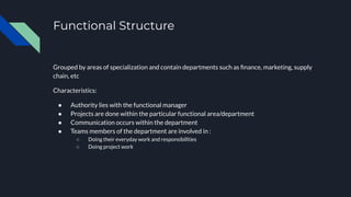 Functional Structure
Grouped by areas of specialization and contain departments such as ﬁnance, marketing, supply
chain, etc
Characteristics:
● Authority lies with the functional manager
● Projects are done within the particular functional area/department
● Communication occurs within the department
● Teams members of the department are involved in :
○ Doing their everyday work and responsibilities
○ Doing project work
 