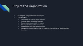 Projectized Organization
● The company is organized around projects
● Characteristics
○ The authority lies with the project manager
○ Personnel report to the project manager
○ Communication occurs within the project
○ Only project related work is carried out
○ Team members move from project to project
○ Once a project ﬁnishes, team members are assigned another project or ﬁnd employment
elsewhere
 
