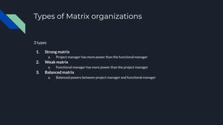 Types of Matrix organizations
3 types
1. Strong matrix
a. Project manager has more power than the functional manager
2. Weak matrix
a. Functional manager has more power than the project manager
3. Balanced matrix
a. Balanced powers between project manager and functional manager
 