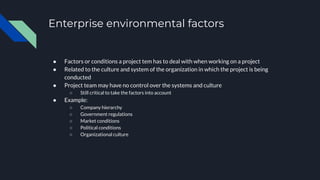 Enterprise environmental factors
● Factors or conditions a project tem has to deal with when working on a project
● Related to the culture and system of the organization in which the project is being
conducted
● Project team may have no control over the systems and culture
○ Still critical to take the factors into account
● Example:
○ Company hierarchy
○ Government regulations
○ Market conditions
○ Political conditions
○ Organizational culture
 