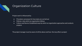Organization Culture
Project work is inﬂuenced by:
● Procedure: processes for how tasks are carried out
● Policies: rules which an organization follows
● Culture and Norms: Established ways by which an organization approaches and conducts
projects
The project manager must be aware of all the above and how the may affect a project
 
