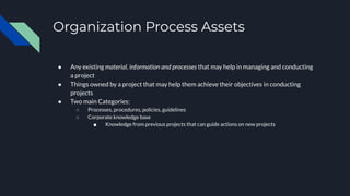 Organization Process Assets
● Any existing material, information and processes that may help in managing and conducting
a project
● Things owned by a project that may help them achieve their objectives in conducting
projects
● Two main Categories:
○ Processes, procedures, policies, guidelines
○ Corporate knowledge base
■ Knowledge from previous projects that can guide actions on new projects
 