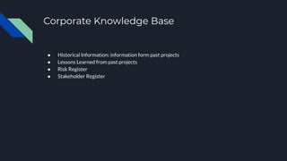 Corporate Knowledge Base
● Historical Information: information form past projects
● Lessons Learned from past projects
● Risk Register
● Stakeholder Register
 