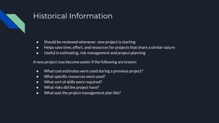 Historical Information
● Should be reviewed whenever new project is starting
● Helps save time, effort, and resources for projects that share a similar nature
● Useful in estimating, risk management and project planning
A new project may become easier if the following are known:
● What cost estimates were used during a previous project?
● What speciﬁc resources were used?
● What sort of skills were required?
● What risks did the project have?
● What was the project management plan like?
 