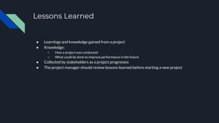 Lessons Learned
● Learnings and knowledge gained from a project
● Knowledge:
○ How a project was conducted
○ What could be done to improve performance in the future
● Collected by stakeholders as a project progresses
● The project manager should review lessons learned before starting a new project
 
