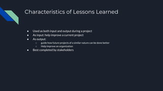Characteristics of Lessons Learned
● Used as both input and output during a project
● As input: help improve a current project
● As output:
○ guide how future projects of a similar nature can be done better
○ Help improve an organization
● Best completed by stakeholders
 