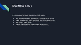 Business Need
The summary of business assessment, which states:
● the business problem or opportunity that is warranting action;
● what business value this action would add to the organization;
● the scope is of the effort;
● which stakeholders would be affected by this effort.
 