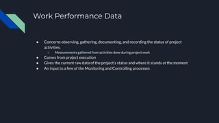 Work Performance Data
● Concerns observing, gathering, documenting, and recording the status of project
activities.
○ Measurements gathered from activities done during project work
● Comes from project execution
● Gives the current raw data of the project’s status and where it stands at the moment
● An input to a few of the Monitoring and Controlling processes
 