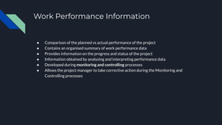 Work Performance Information
● Comparison of the planned vs actual performance of the project
● Contains an organised summary of work performance data
● Provides information on the progress and status of the project
● Information obtained by analysing and interpreting performance data
● Developed during monitoring and controlling processes
● Allows the project manager to take corrective action during the Monitoring and
Controlling processes
 