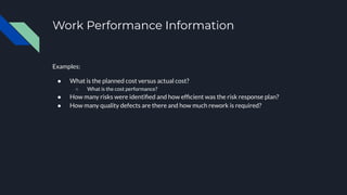 Work Performance Information
Examples:
● What is the planned cost versus actual cost?
○ What is the cost performance?
● How many risks were identiﬁed and how efﬁcient was the risk response plan?
● How many quality defects are there and how much rework is required?
 