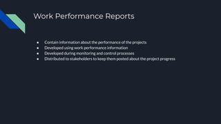 Work Performance Reports
● Contain information about the performance of the projects
● Developed using work performance information
● Developed during monitoring and control processes
● Distributed to stakeholders to keep them posted about the project progress
 