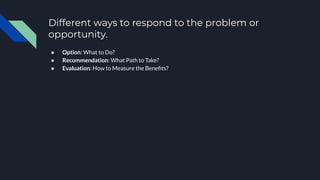 Different ways to respond to the problem or
opportunity.
● Option: What to Do?
● Recommendation: What Path to Take?
● Evaluation: How to Measure the Beneﬁts?
 