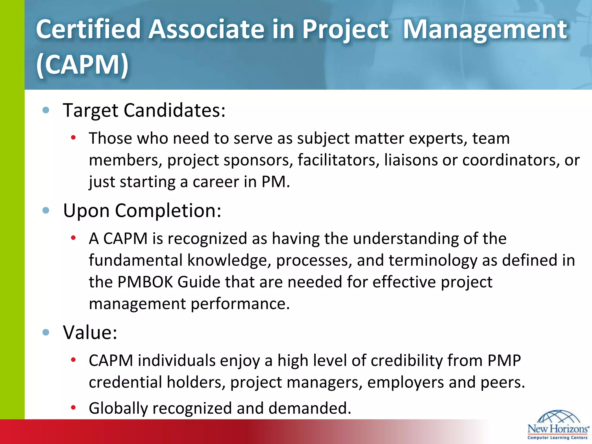 Certified Associate in Project  Management (CAPM)Target Candidates:Those who need to serve as subject matter experts, team members, project sponsors, facilitators, liaisons or coordinators, or just starting a career in PM.Upon Completion:A CAPM is recognized as having the understanding of the fundamental knowledge, processes, and terminology as defined in the PMBOK Guide that are needed for effective project management performance.Value:CAPM individuals enjoy a high level of credibility from PMP credential holders, project managers, employers and peers.Globally recognized and demanded.