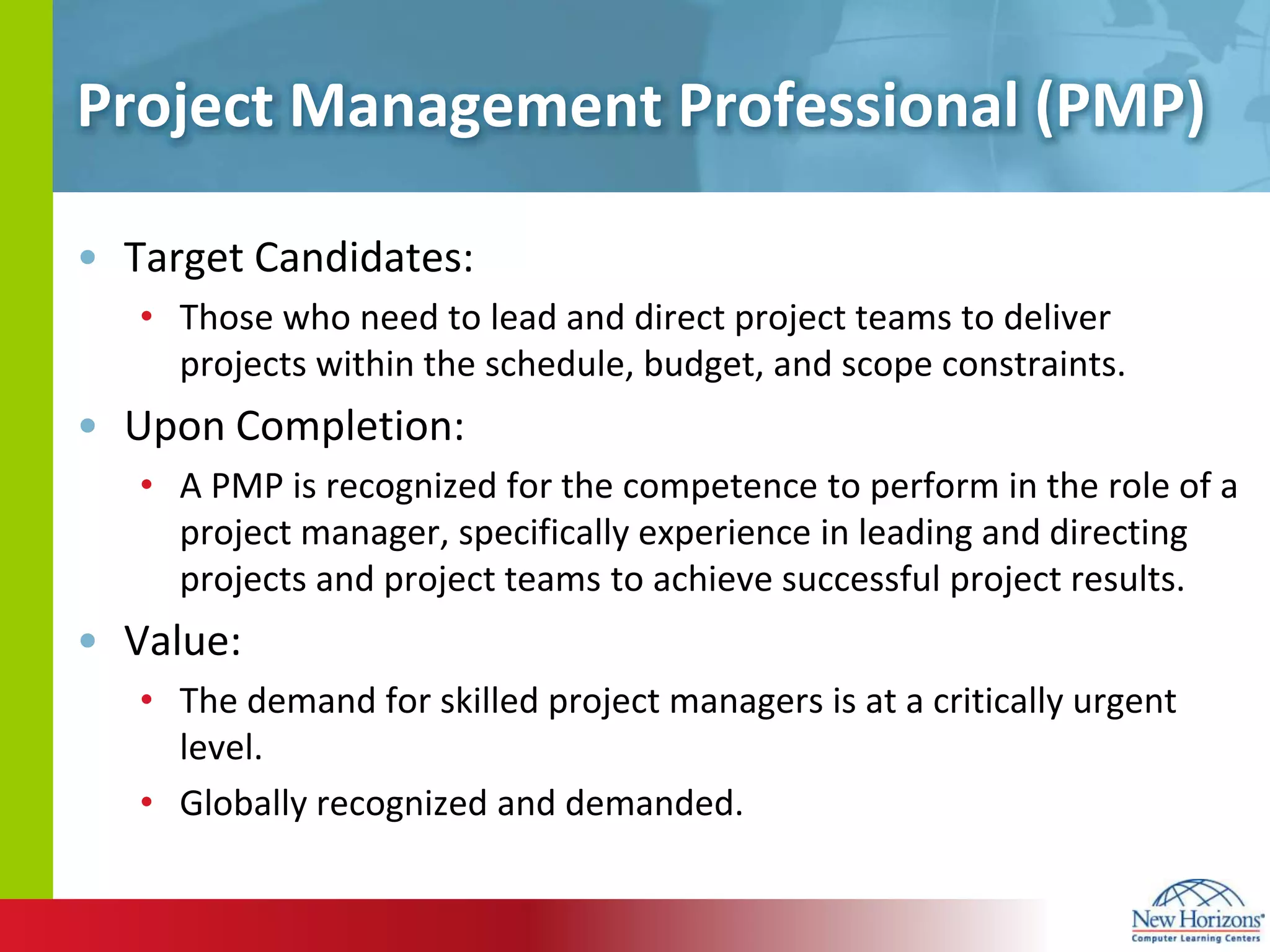 Project Management Professional (PMP)Target Candidates:Those who need to lead and direct project teams to deliver projects within the schedule, budget, and scope constraints. Upon Completion:A PMP is recognized for the competence to perform in the role of a project manager, specifically experience in leading and directing projects and project teams to achieve successful project results.Value:The demand for skilled project managers is at a critically urgent level.Globally recognized and demanded.