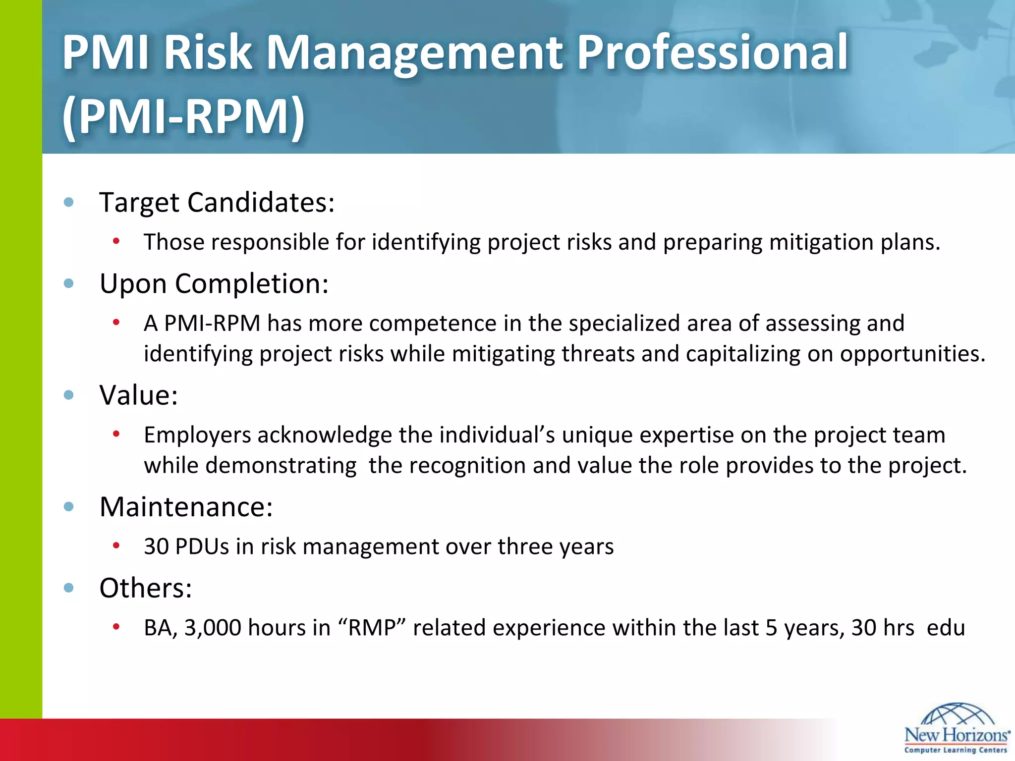 PMI Risk Management Professional (PMI-RPM)Target Candidates:Those responsible for identifying project risks and preparing mitigation plans.Upon Completion:A PMI-RPM has more competence in the specialized area of assessing and identifying project risks while mitigating threats and capitalizing on opportunities.  Value:Employers acknowledge the individual’s unique expertise on the project team while demonstrating  the recognition and value the role provides to the project. Maintenance:30 PDUs in risk management over three yearsOthers:BA, 3,000 hours in “RMP” related experience within the last 5 years, 30 hrsedu
