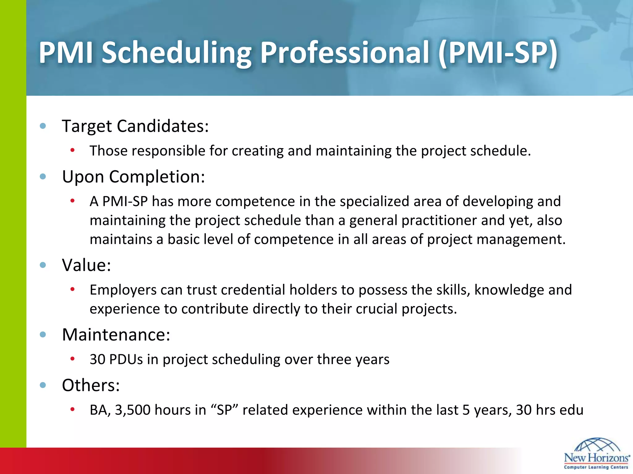 PMI Scheduling Professional (PMI-SP)Target Candidates:Those responsible for creating and maintaining the project schedule.Upon Completion:A PMI-SP has more competence in the specialized area of developing and maintaining the project schedule than a general practitioner and yet, also maintains a basic level of competence in all areas of project management. Value:Employers can trust credential holders to possess the skills, knowledge and experience to contribute directly to their crucial projects.Maintenance:30 PDUs in project scheduling over three yearsOthers:BA, 3,500 hours in “SP” related experience within the last 5 years, 30 hrsedu