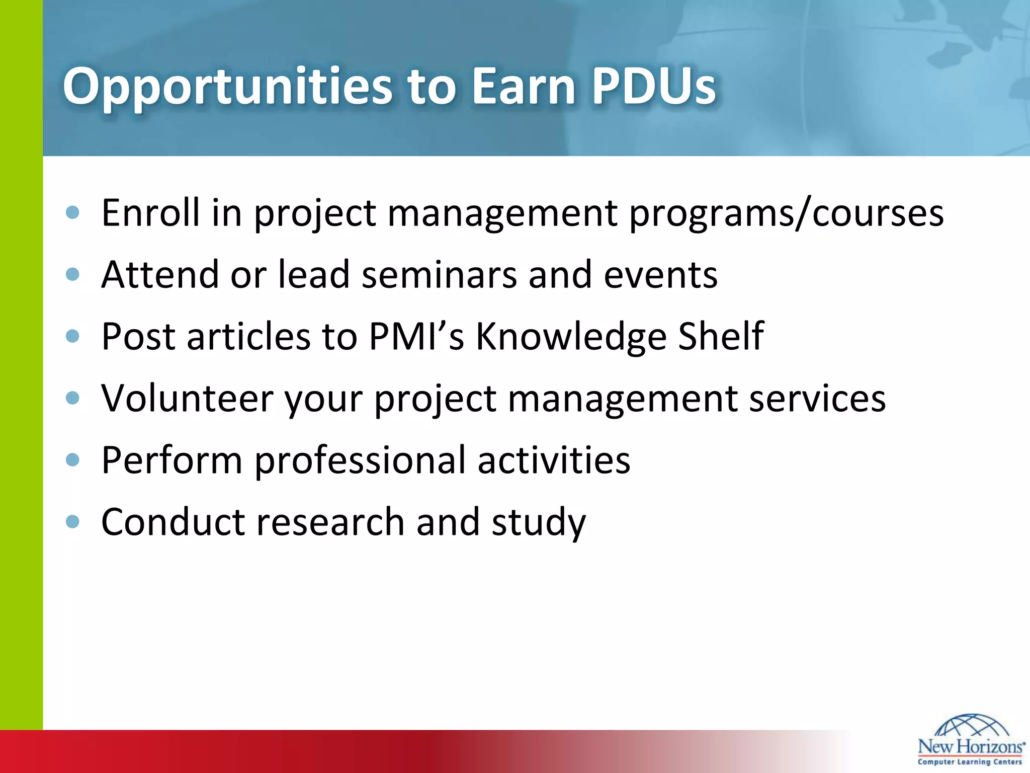 Opportunities to Earn PDUsEnroll in project management programs/coursesAttend or lead seminars and eventsPost articles to PMI’s Knowledge ShelfVolunteer your project management servicesPerform professional activitiesConduct research and study