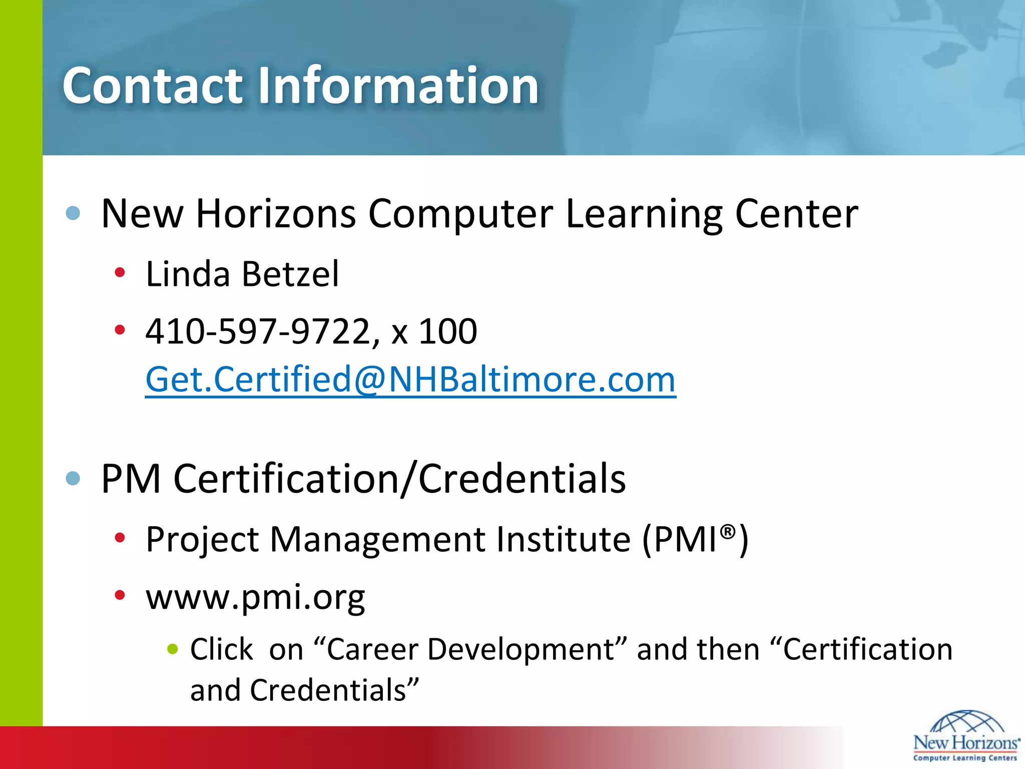 Contact InformationNew Horizons Computer Learning Center Linda Betzel410-597-9722, x 100       Get.Certified@NHBaltimore.comPM Certification/CredentialsProject Management Institute (PMI®)www.pmi.orgClick  on “Career Development” and then “Certification and Credentials”