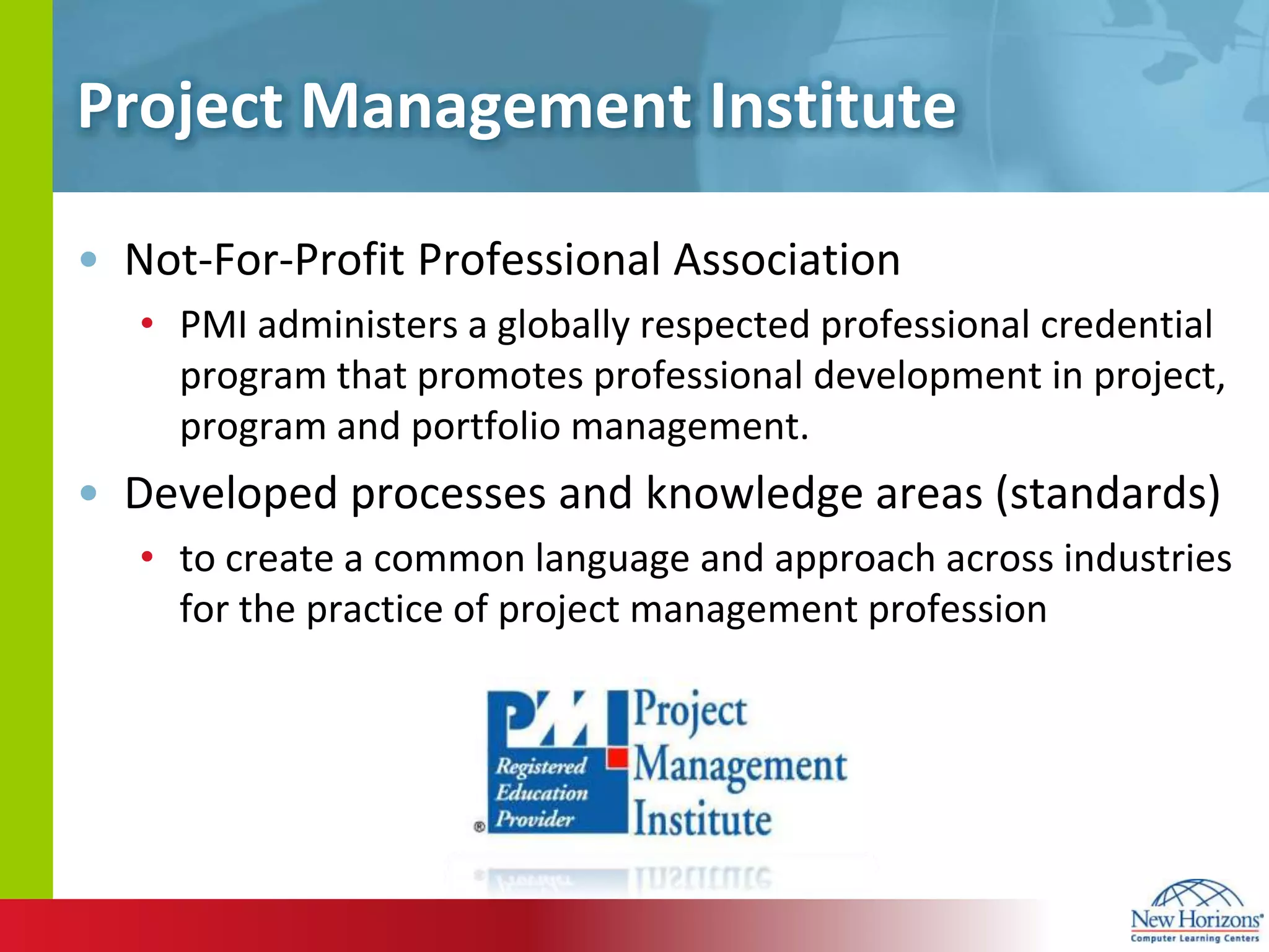 Project Management InstituteNot-For-Profit Professional Association PMI administers a globally respected professional credential program that promotes professional development in project, program and portfolio management. Developed processes and knowledge areas (standards)to create a common language and approach across industries for the practice of project management profession