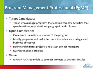 Program Management Professional (PgMP)Target Candidates:Those who manage programs that contain complex activities that span functions, organizations, geographic and cultures.Upon Completion:Can ensure the ultimate success of the programModify programs and make decisions that advance strategic and business objectivesDefine and initiates projects and assign project managersOversee multiple projectsValue:A PgMP has credentials to connect projects to business results