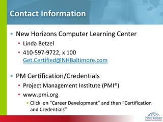 Contact InformationNew Horizons Computer Learning Center Linda Betzel410-597-9722, x 100       Get.Certified@NHBaltimore.comPM Certification/CredentialsProject Management Institute (PMI®)www.pmi.orgClick  on “Career Development” and then “Certification and Credentials”