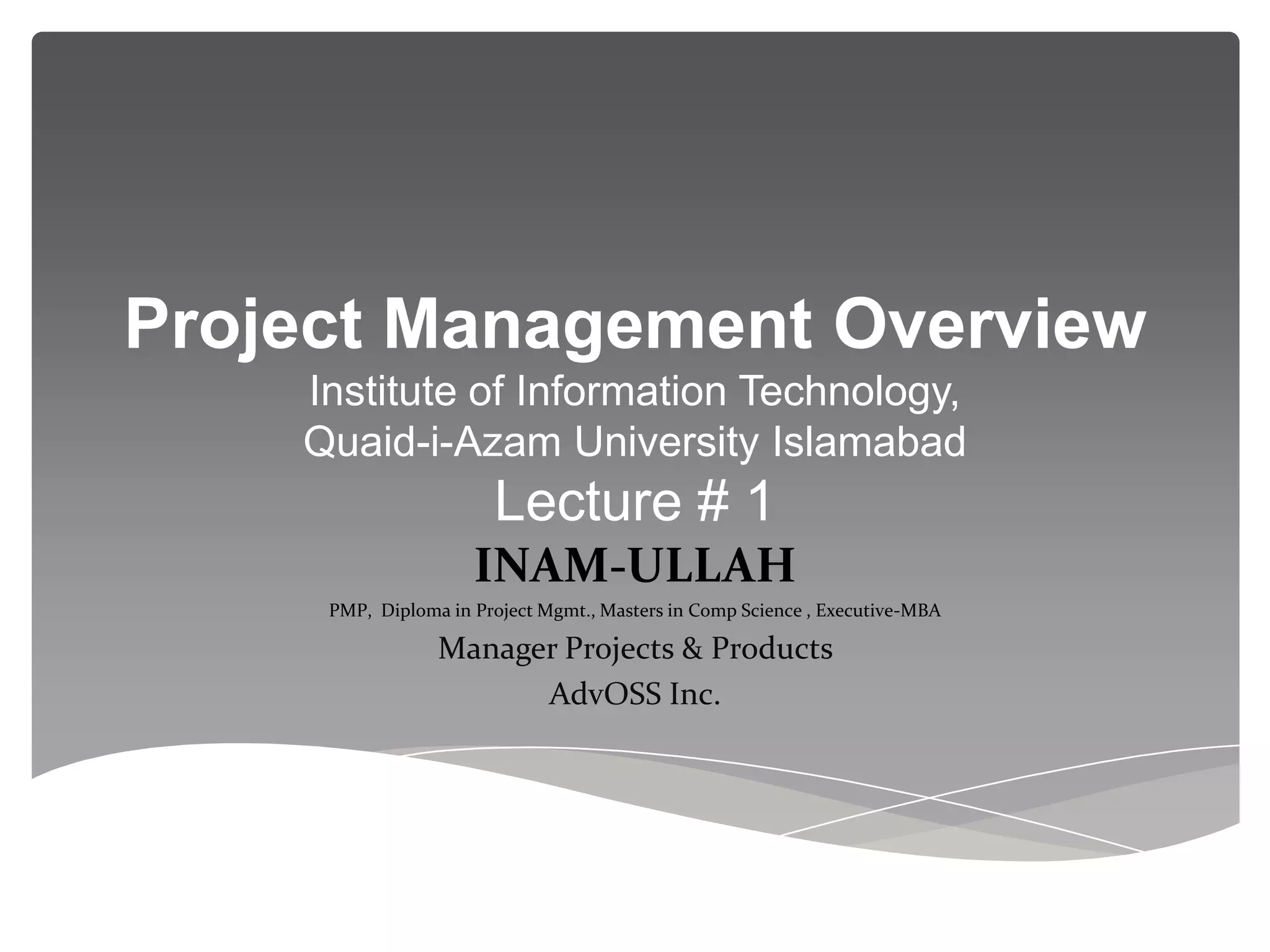 Project Management Overview
    Institute of Information Technology,
    Quaid-i-Azam University Islamabad
                       Lecture # 1
                     INAM-ULLAH
     PMP, Diploma in Project Mgmt., Masters in Comp Science , Executive-MBA

                 Manager Projects & Products
                       AdvOSS Inc.
 