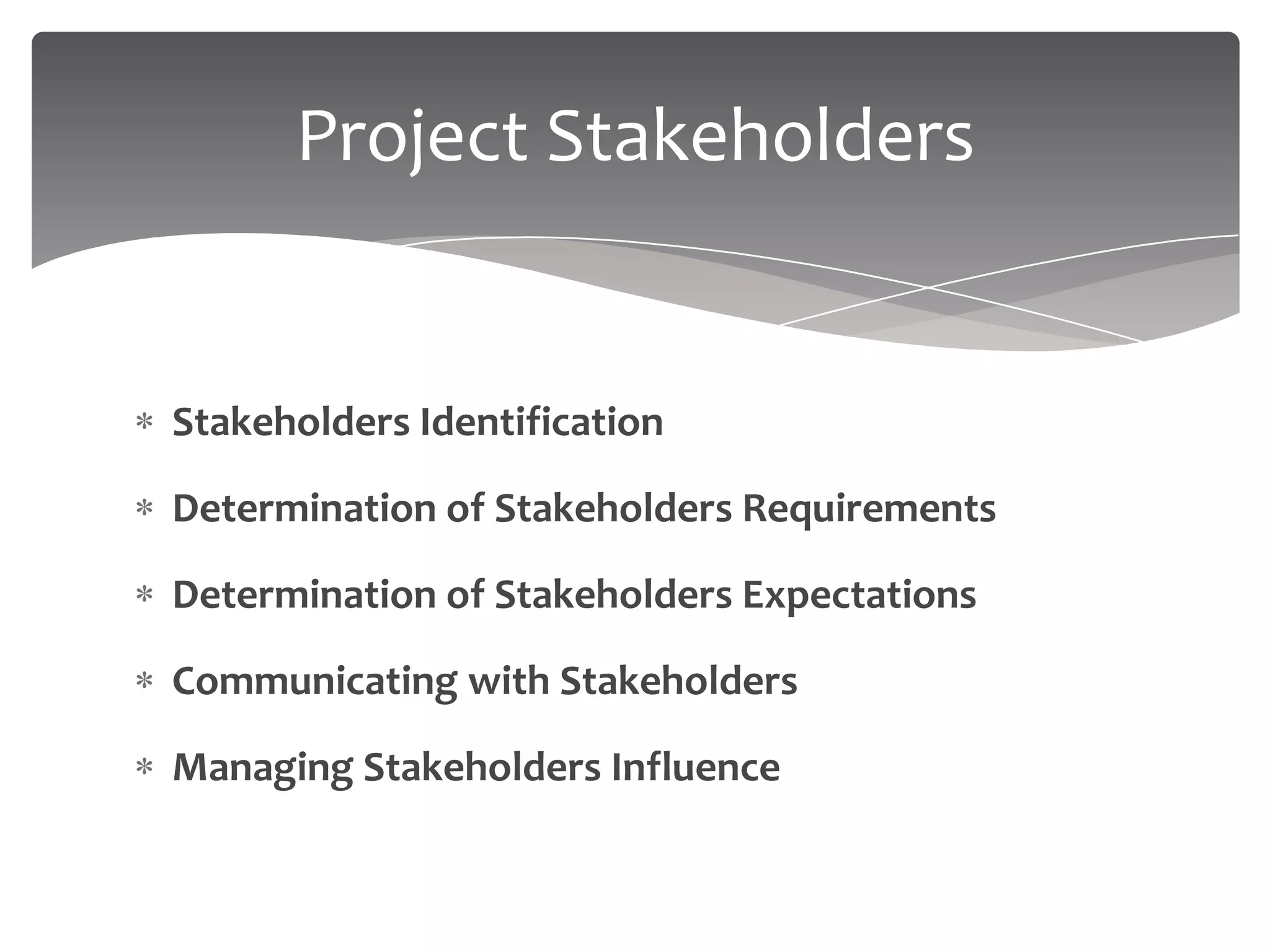 Project Stakeholders


Stakeholders Identification

Determination of Stakeholders Requirements

Determination of Stakeholders Expectations

Communicating with Stakeholders

Managing Stakeholders Influence
 