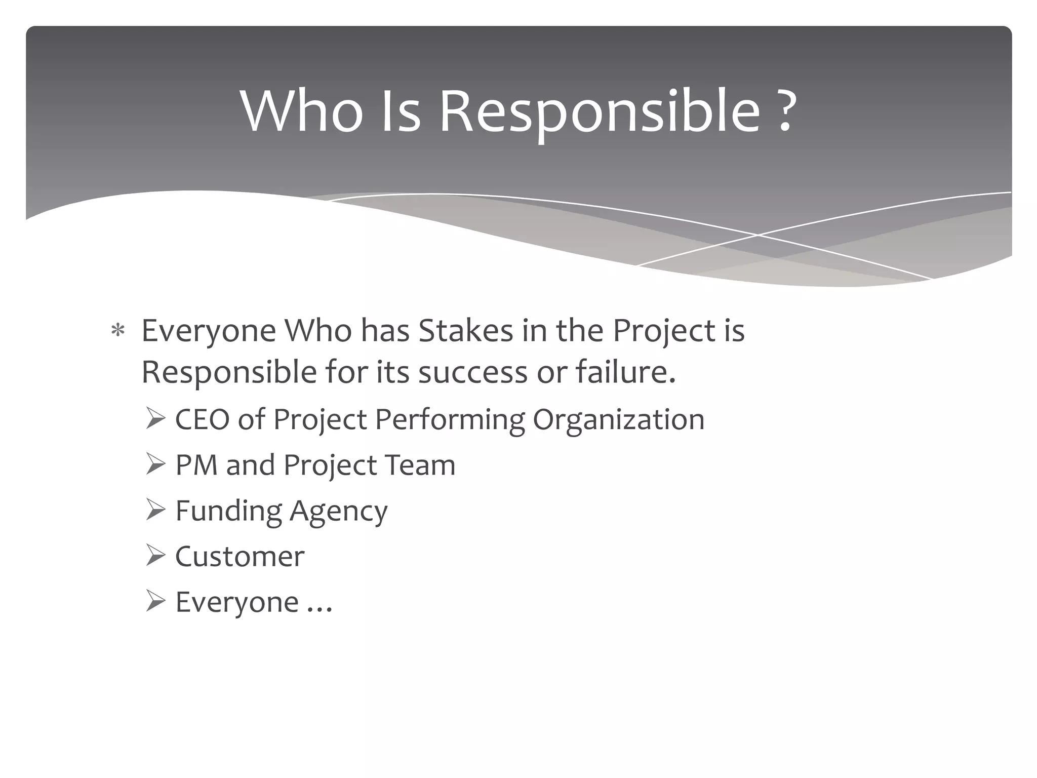 Who Is Responsible ?


Everyone Who has Stakes in the Project is
Responsible for its success or failure.
 CEO of Project Performing Organization
 PM and Project Team
 Funding Agency
 Customer
 Everyone …
 
