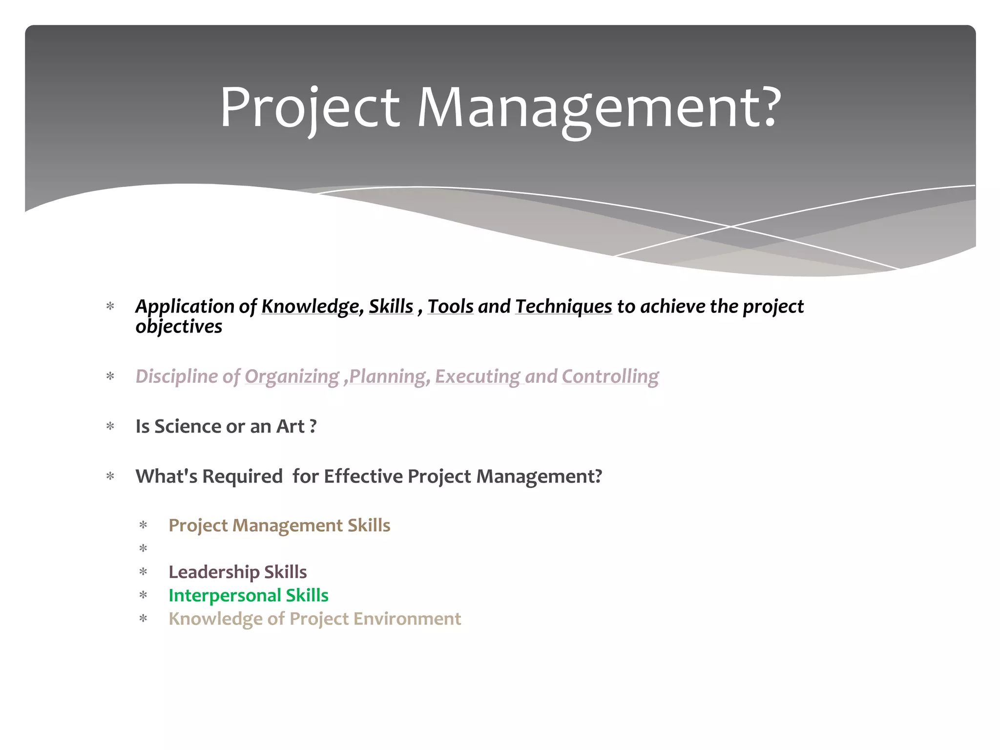 Project Management?


Application of Knowledge, Skills , Tools and Techniques to achieve the project
objectives

Discipline of Organizing ,Planning, Executing and Controlling

Is Science or an Art ?

What's Required for Effective Project Management?

    Project Management Skills
    Domain Knowledge
    Leadership Skills
    Interpersonal Skills
    Knowledge of Project Environment
 