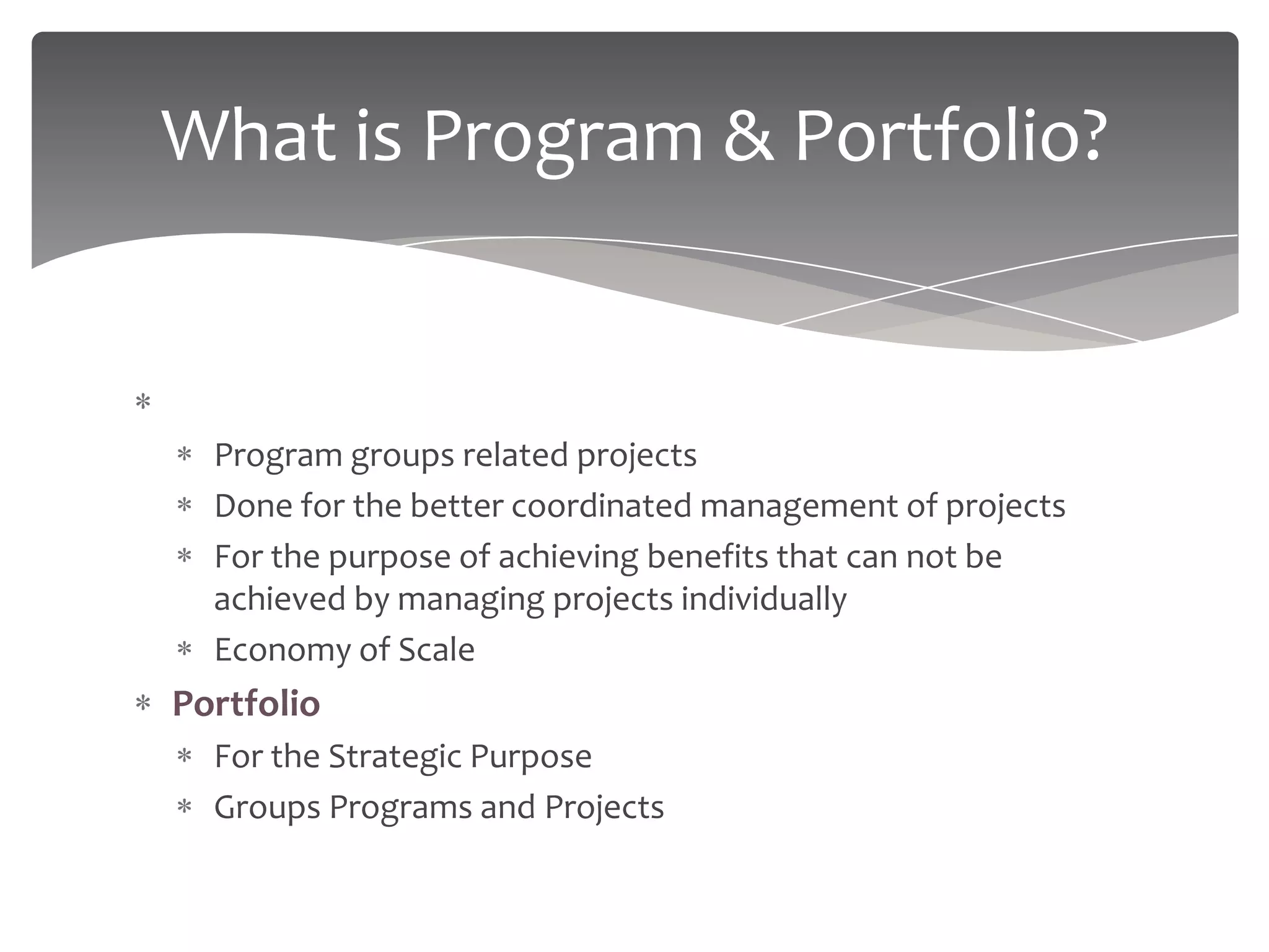 What is Program & Portfolio?


Program
  Program groups related projects
  Done for the better coordinated management of projects
  For the purpose of achieving benefits that can not be
  achieved by managing projects individually
  Economy of Scale
Portfolio
  For the Strategic Purpose
  Groups Programs and Projects
 