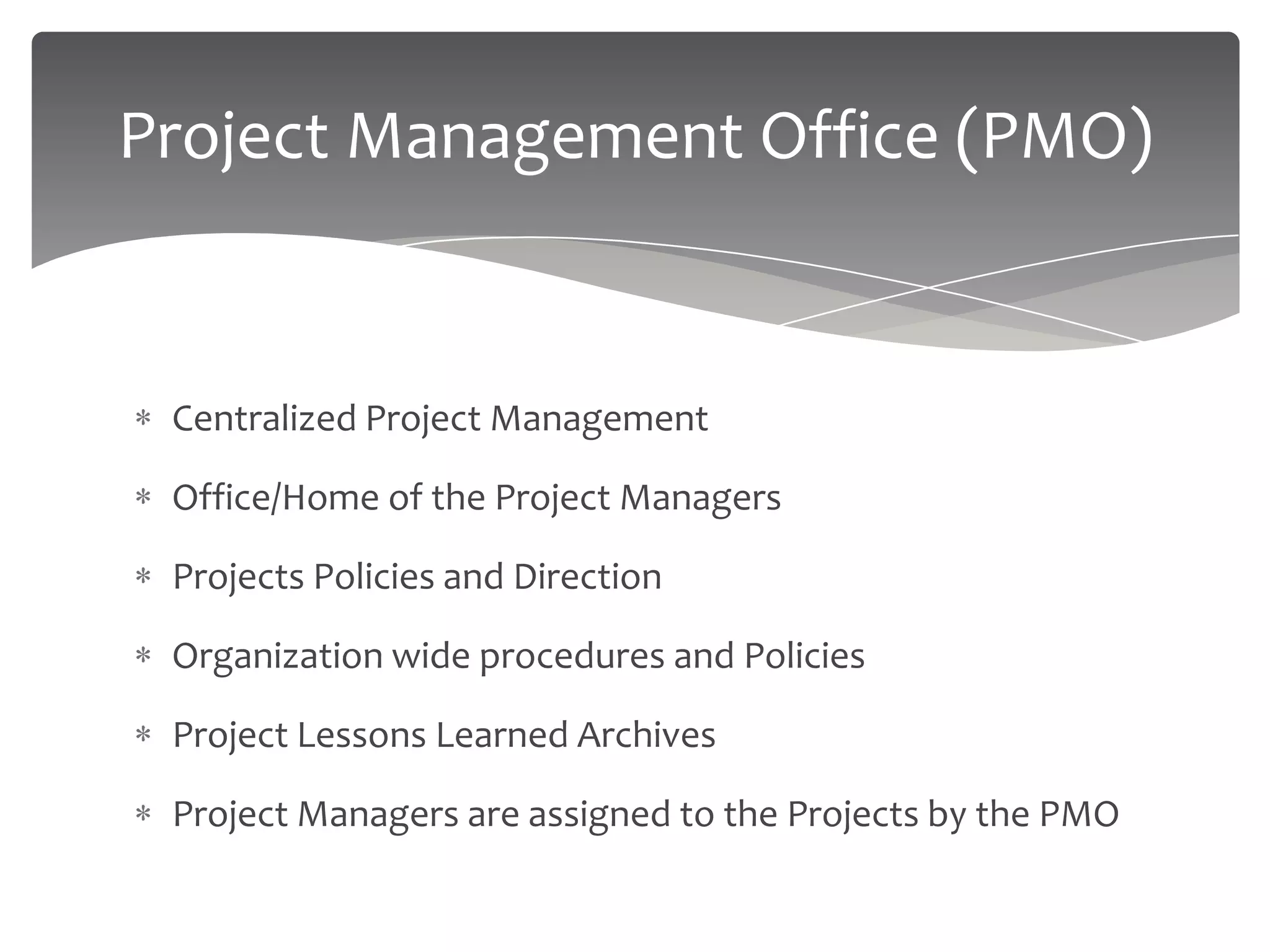 Project Management Office (PMO)


 Centralized Project Management

 Office/Home of the Project Managers

 Projects Policies and Direction

 Organization wide procedures and Policies

 Project Lessons Learned Archives

 Project Managers are assigned to the Projects by the PMO
 
