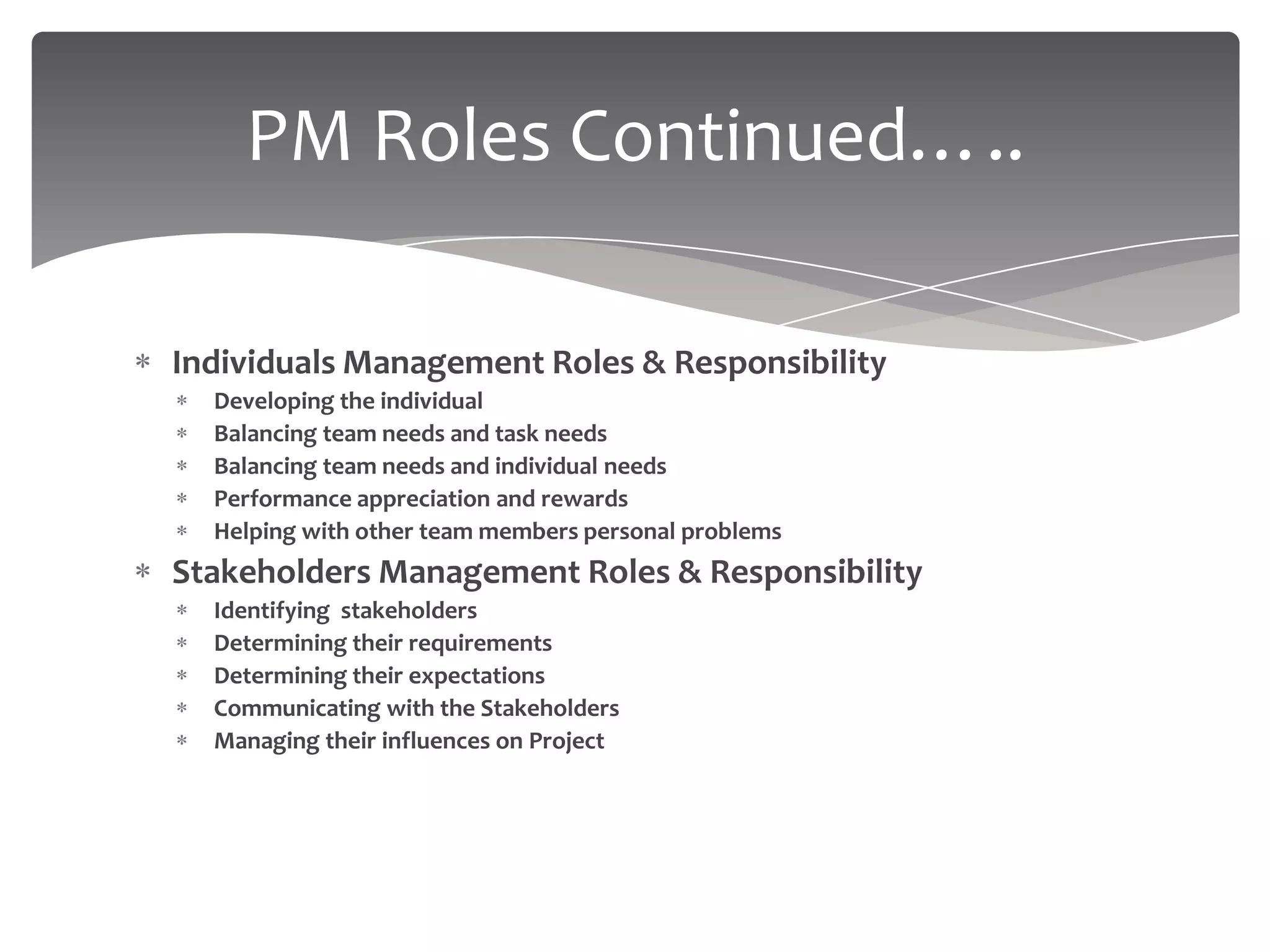 PM Roles Continued…..

Individuals Management Roles & Responsibility
  Developing the individual
  Balancing team needs and task needs
  Balancing team needs and individual needs
  Performance appreciation and rewards
  Helping with other team members personal problems
Stakeholders Management Roles & Responsibility
  Identifying stakeholders
  Determining their requirements
  Determining their expectations
  Communicating with the Stakeholders
  Managing their influences on Project
 