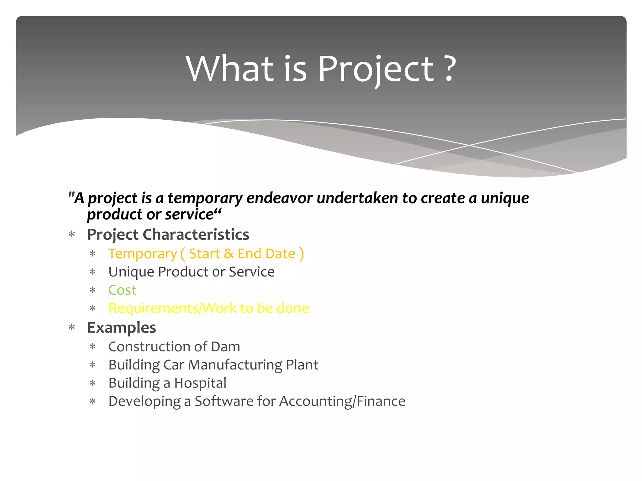 What is Project ?


"A project is a temporary endeavor undertaken to create a unique
   product or service“
   Project Characteristics
     Temporary ( Start & End Date )
     Unique Product 0r Service
     Cost
     Requirements/Work to be done
  Examples
     Construction of Dam
     Building Car Manufacturing Plant
     Building a Hospital
     Developing a Software for Accounting/Finance
 