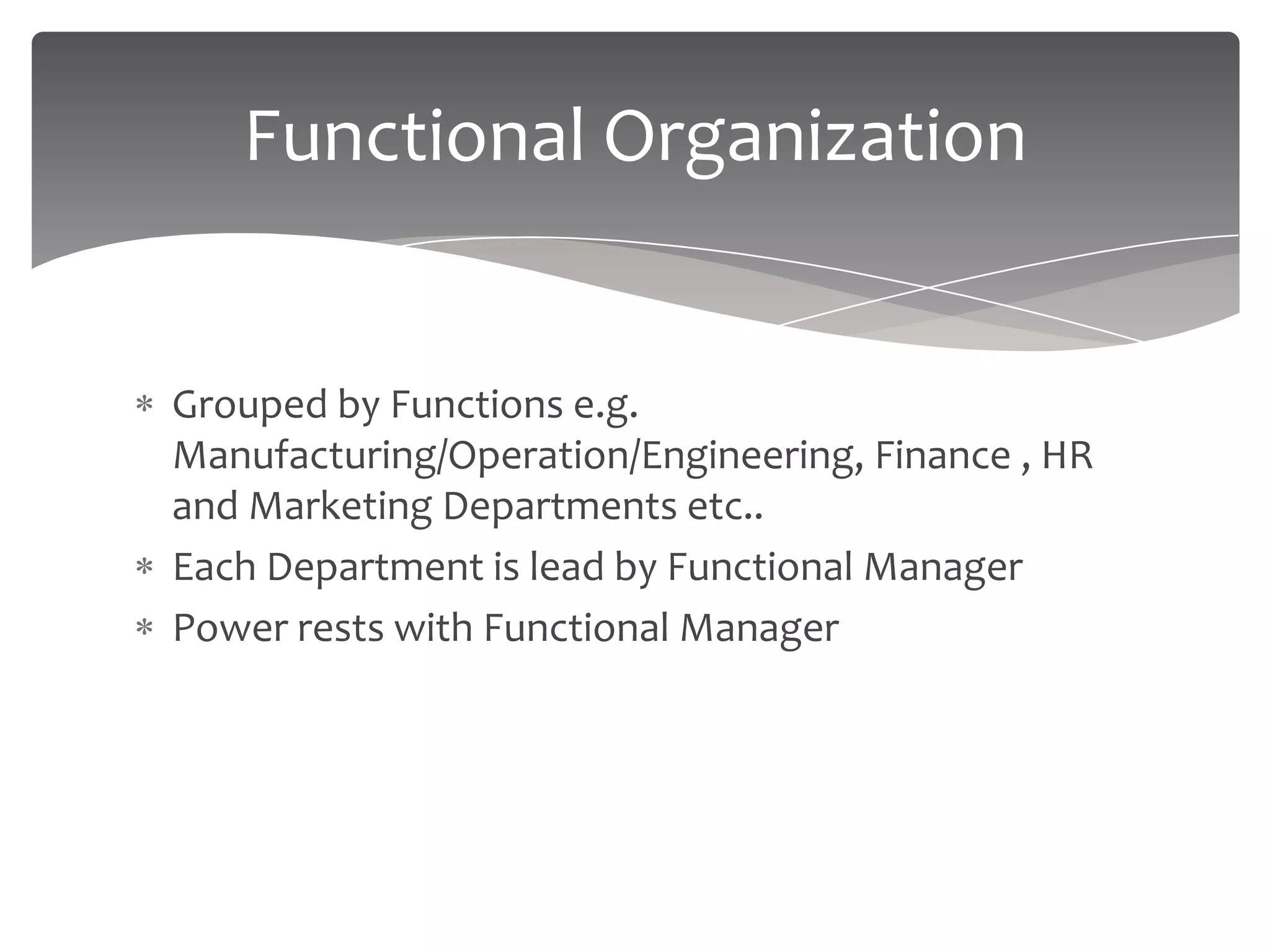 Functional Organization


Grouped by Functions e.g.
Manufacturing/Operation/Engineering, Finance , HR
and Marketing Departments etc..
Each Department is lead by Functional Manager
Power rests with Functional Manager
 