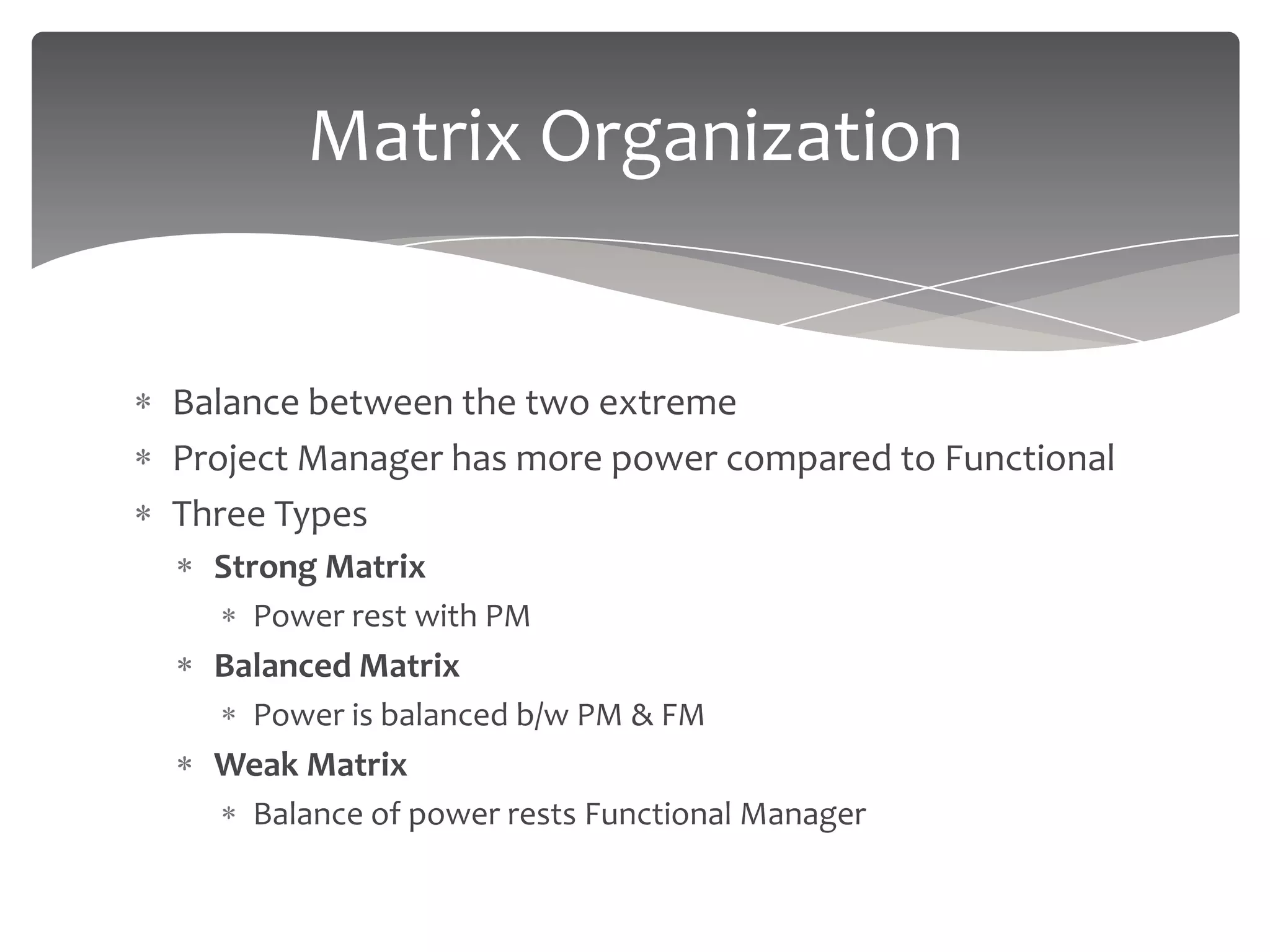 Matrix Organization


Balance between the two extreme
Project Manager has more power compared to Functional
Three Types
  Strong Matrix
    Power rest with PM
  Balanced Matrix
    Power is balanced b/w PM & FM
  Weak Matrix
    Balance of power rests Functional Manager
 