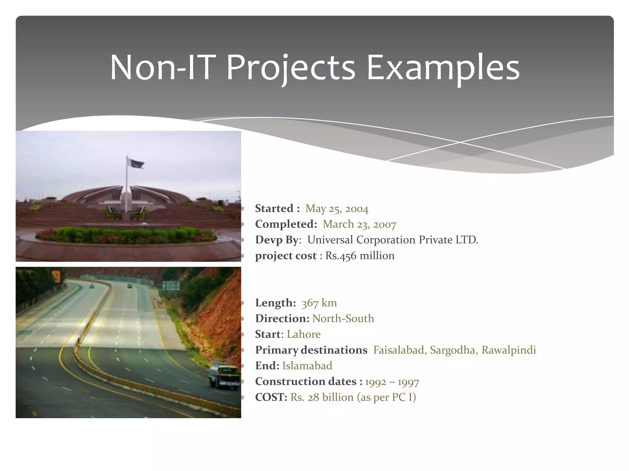 Non-IT Projects Examples


       Pakistan National Monument
         Started : May 25, 2004
         Completed: March 23, 2007
         Devp By: Universal Corporation Private LTD.
         project cost : Rs.456 million

       Pakistan Motorway (M-2 Segment)
         Length: 367 km
         Direction: North-South
         Start: Lahore
         Primary destinations Faisalabad, Sargodha, Rawalpindi
         End: Islamabad
         Construction dates : 1992 – 1997
         COST: Rs. 28 billion (as per PC I)
 