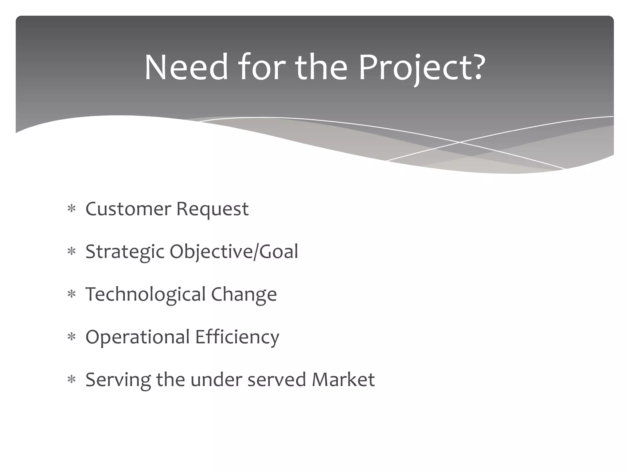 Need for the Project?


Customer Request

Strategic Objective/Goal

Technological Change

Operational Efficiency

Serving the under served Market
 