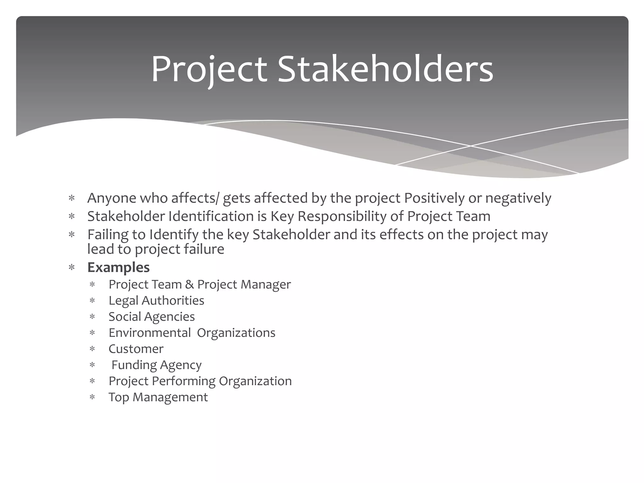 Project Stakeholders


Anyone who affects/ gets affected by the project Positively or negatively
Stakeholder Identification is Key Responsibility of Project Team
Failing to Identify the key Stakeholder and its effects on the project may
lead to project failure
Examples
   Project Team & Project Manager
   Legal Authorities
   Social Agencies
   Environmental Organizations
   Customer
   Funding Agency
   Project Performing Organization
   Top Management
 